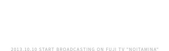 フジテレビ“ノイタミナ”にて<br />10月10日より毎週木曜25時20分～放送<br />
ほか各局でも放送 2013.10.10 START BROADCASTING ON FUJI TV NOITAMINA